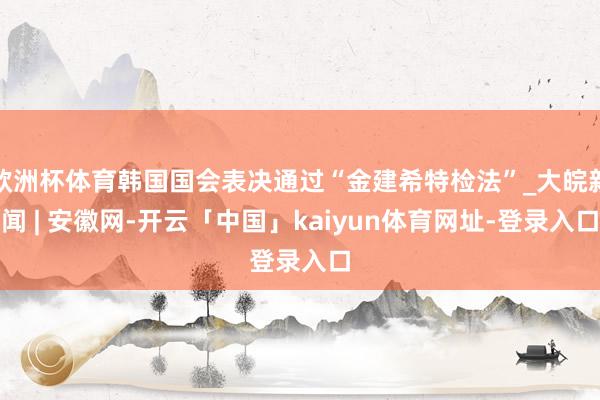 欧洲杯体育韩国国会表决通过“金建希特检法”_大皖新闻 | 安徽网-开云「中国」kaiyun体育网址-登录入口