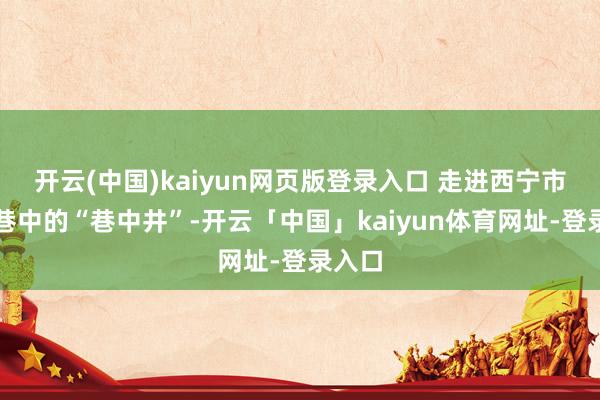 开云(中国)kaiyun网页版登录入口 走进西宁市水井巷中的“巷中井”-开云「中国」kaiyun体育网址-登录入口
