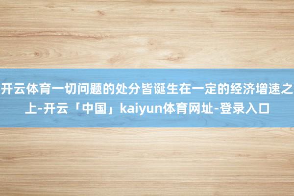 开云体育一切问题的处分皆诞生在一定的经济增速之上-开云「中国」kaiyun体育网址-登录入口