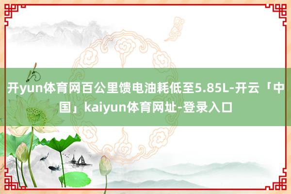 开yun体育网百公里馈电油耗低至5.85L-开云「中国」kaiyun体育网址-登录入口