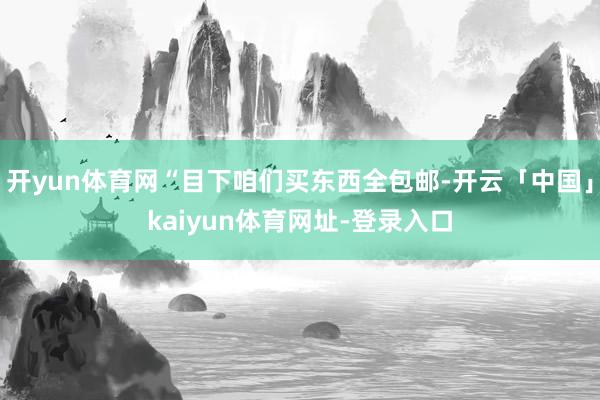 开yun体育网“目下咱们买东西全包邮-开云「中国」kaiyun体育网址-登录入口