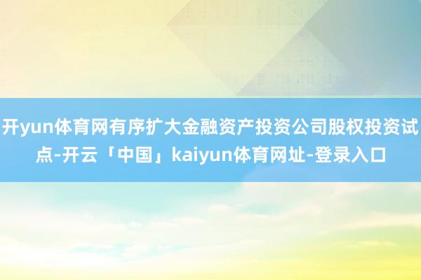 开yun体育网有序扩大金融资产投资公司股权投资试点-开云「中国」kaiyun体育网址-登录入口