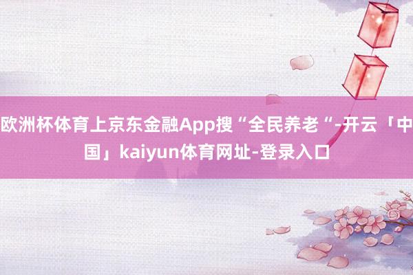 欧洲杯体育上京东金融App搜“全民养老“-开云「中国」kaiyun体育网址-登录入口