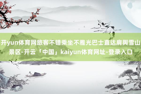 开yun体育网旅客不错乘坐不雅光巴士直达肩舆雪山景区-开云「中国」kaiyun体育网址-登录入口