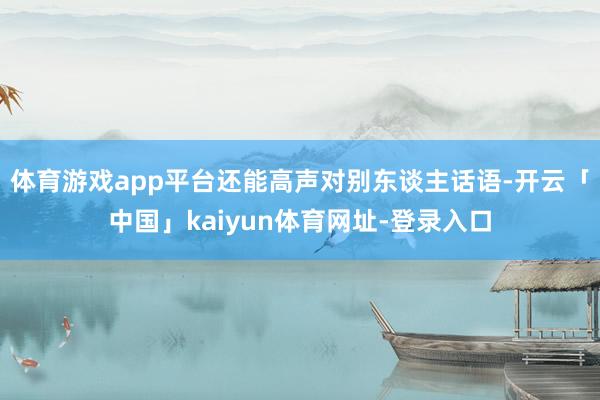 体育游戏app平台还能高声对别东谈主话语-开云「中国」kaiyun体育网址-登录入口