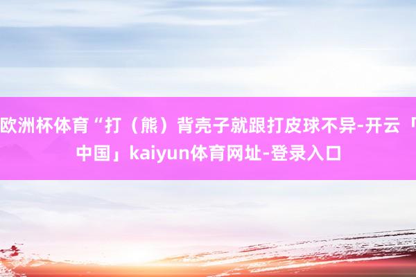 欧洲杯体育“打（熊）背壳子就跟打皮球不异-开云「中国」kaiyun体育网址-登录入口