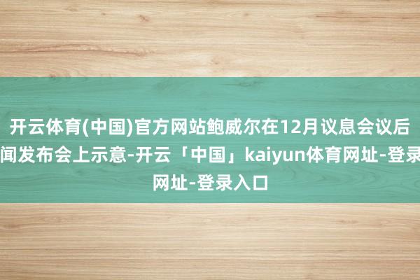 开云体育(中国)官方网站鲍威尔在12月议息会议后对新闻发布会上示意-开云「中国」kaiyun体育网址-登录入口