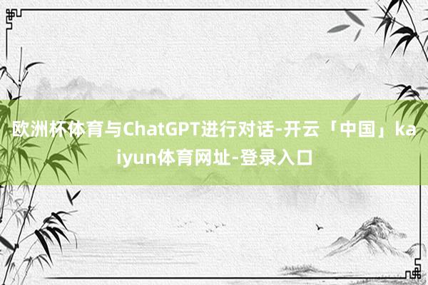 欧洲杯体育与ChatGPT进行对话-开云「中国」kaiyun体育网址-登录入口
