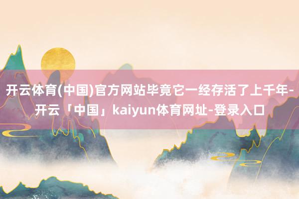 开云体育(中国)官方网站毕竟它一经存活了上千年-开云「中国」kaiyun体育网址-登录入口