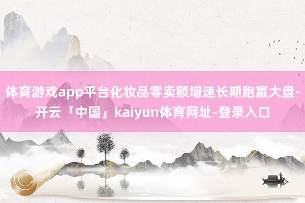 体育游戏app平台化妆品零卖额增速长期跑赢大盘-开云「中国」kaiyun体育网址-登录入口