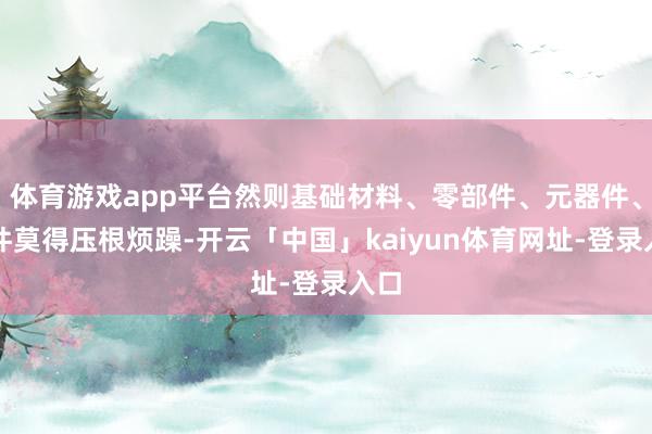 体育游戏app平台然则基础材料、零部件、元器件、软件莫得压根烦躁-开云「中国」kaiyun体育网址-登录入口