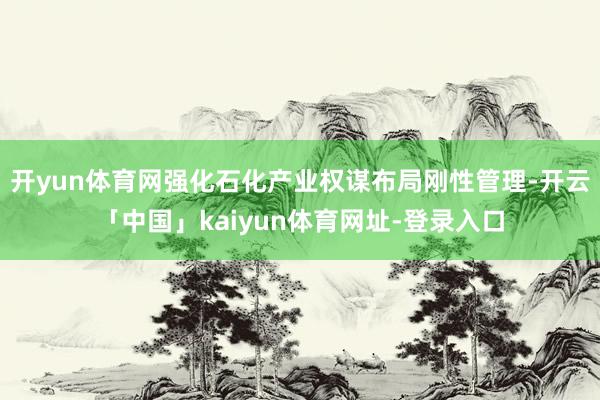 开yun体育网强化石化产业权谋布局刚性管理-开云「中国」kaiyun体育网址-登录入口