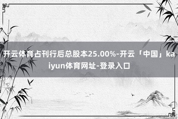 开云体育占刊行后总股本25.00%-开云「中国」kaiyun体育网址-登录入口