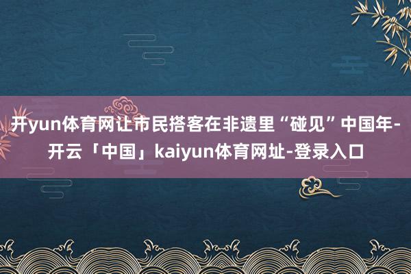 开yun体育网让市民搭客在非遗里“碰见”中国年-开云「中国」kaiyun体育网址-登录入口