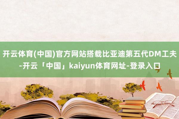 开云体育(中国)官方网站搭载比亚迪第五代DM工夫-开云「中国」kaiyun体育网址-登录入口
