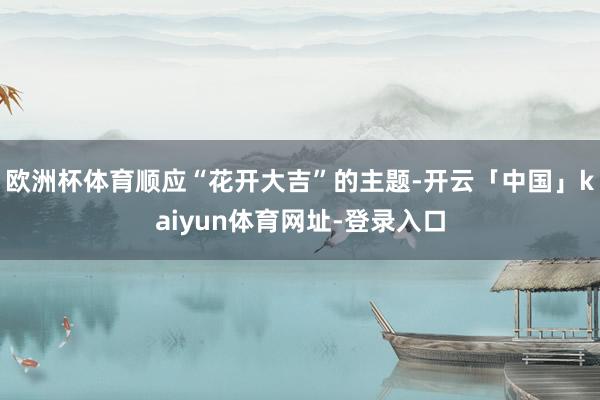 欧洲杯体育顺应“花开大吉”的主题-开云「中国」kaiyun体育网址-登录入口