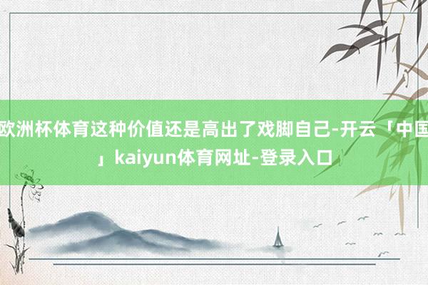 欧洲杯体育这种价值还是高出了戏脚自己-开云「中国」kaiyun体育网址-登录入口