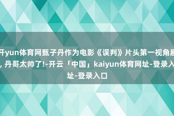 开yun体育网甄子丹作为电影《误判》片头第一视角剧照, 丹哥太帅了!-开云「中国」kaiyun体育网址-登录入口
