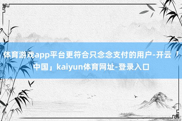 体育游戏app平台更符合只念念支付的用户-开云「中国」kaiyun体育网址-登录入口
