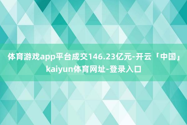 体育游戏app平台成交146.23亿元-开云「中国」kaiyun体育网址-登录入口