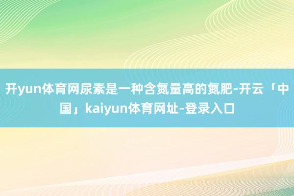 开yun体育网尿素是一种含氮量高的氮肥-开云「中国」kaiyun体育网址-登录入口