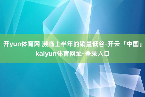 开yun体育网 濒临上半年的销量低谷-开云「中国」kaiyun体育网址-登录入口