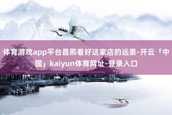 体育游戏app平台昌熙看好这家店的远景-开云「中国」kaiyun体育网址-登录入口