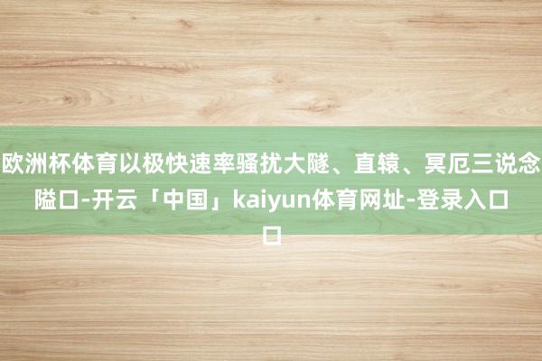 欧洲杯体育以极快速率骚扰大隧、直辕、冥厄三说念隘口-开云「中国」kaiyun体育网址-登录入口