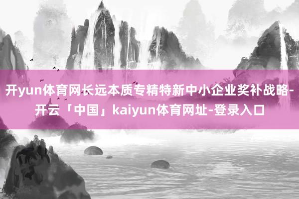 开yun体育网长远本质专精特新中小企业奖补战略-开云「中国」kaiyun体育网址-登录入口