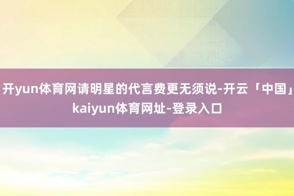 开yun体育网请明星的代言费更无须说-开云「中国」kaiyun体育网址-登录入口