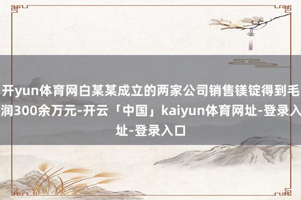 开yun体育网白某某成立的两家公司销售镁锭得到毛利润300余万元-开云「中国」kaiyun体育网址-登录入口