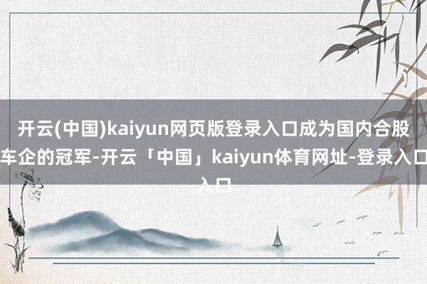开云(中国)kaiyun网页版登录入口成为国内合股车企的冠军-开云「中国」kaiyun体育网址-登录入口