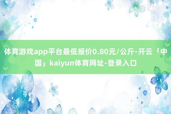体育游戏app平台最低报价0.80元/公斤-开云「中国」kaiyun体育网址-登录入口
