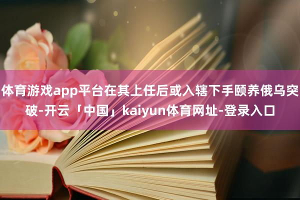 体育游戏app平台在其上任后或入辖下手颐养俄乌突破-开云「中国」kaiyun体育网址-登录入口