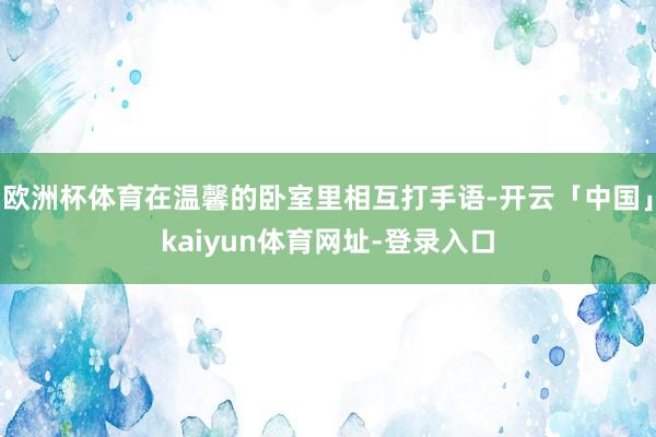 欧洲杯体育在温馨的卧室里相互打手语-开云「中国」kaiyun体育网址-登录入口