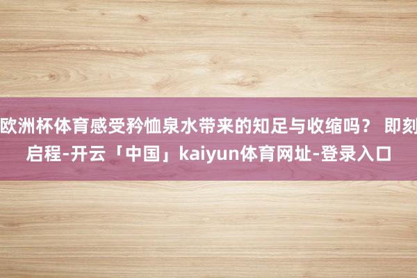欧洲杯体育感受矜恤泉水带来的知足与收缩吗？ 即刻启程-开云「中国」kaiyun体育网址-登录入口