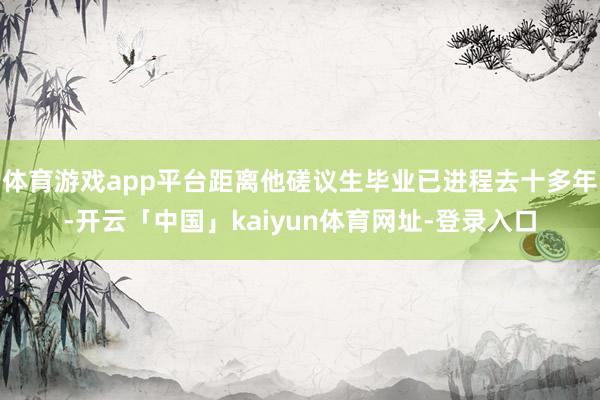 体育游戏app平台距离他磋议生毕业已进程去十多年-开云「中国」kaiyun体育网址-登录入口