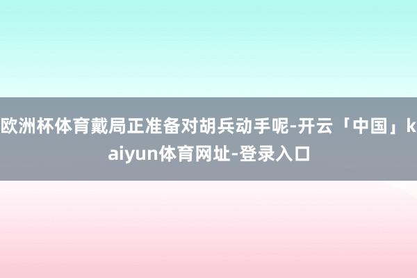 欧洲杯体育戴局正准备对胡兵动手呢-开云「中国」kaiyun体育网址-登录入口