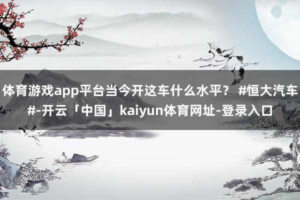 体育游戏app平台当今开这车什么水平？ #恒大汽车#-开云「中国」kaiyun体育网址-登录入口