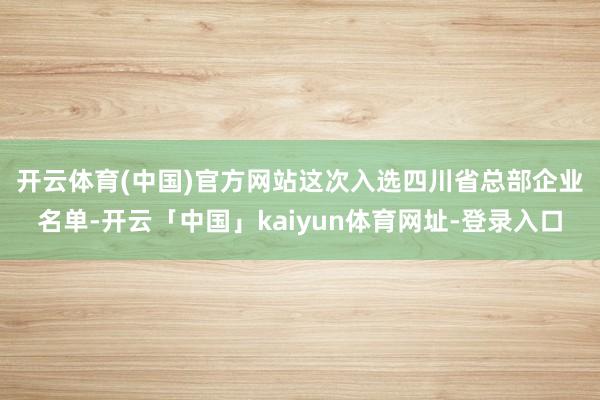 开云体育(中国)官方网站　　这次入选四川省总部企业名单-开云「中国」kaiyun体育网址-登录入口