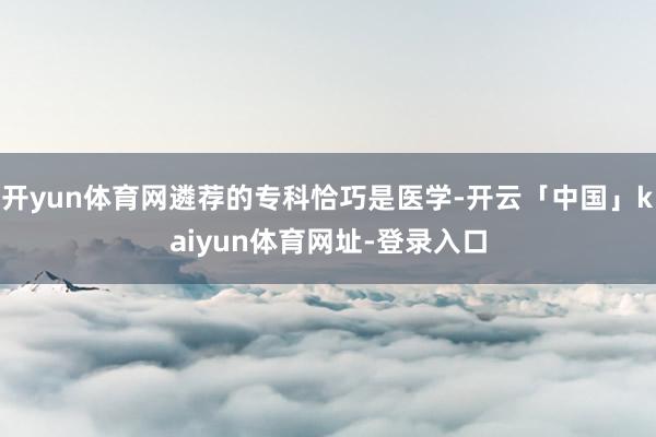开yun体育网遴荐的专科恰巧是医学-开云「中国」kaiyun体育网址-登录入口