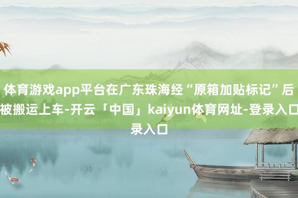 体育游戏app平台在广东珠海经“原箱加贴标记”后被搬运上车-开云「中国」kaiyun体育网址-登录入口