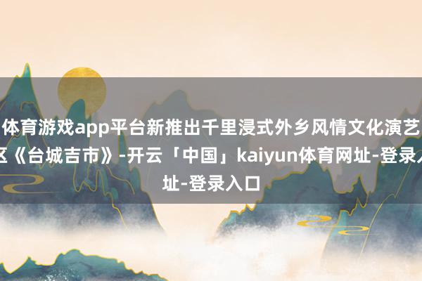 体育游戏app平台新推出千里浸式外乡风情文化演艺街区《台城吉市》-开云「中国」kaiyun体育网址-登录入口