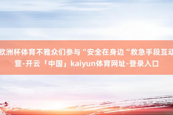 欧洲杯体育不雅众们参与“安全在身边“救急手段互动营-开云「中国」kaiyun体育网址-登录入口