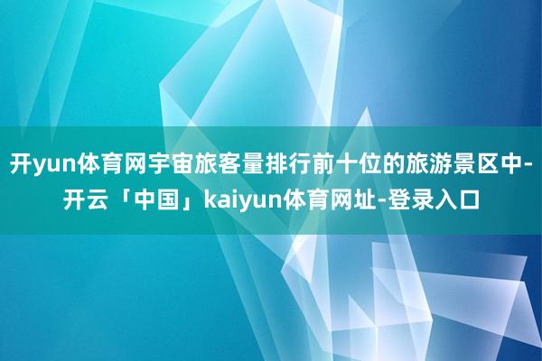 开yun体育网宇宙旅客量排行前十位的旅游景区中-开云「中国」kaiyun体育网址-登录入口