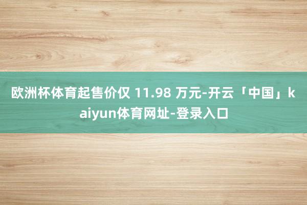 欧洲杯体育起售价仅 11.98 万元-开云「中国」kaiyun体育网址-登录入口