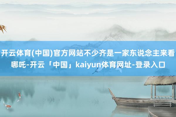 开云体育(中国)官方网站不少齐是一家东说念主来看哪吒-开云「中国」kaiyun体育网址-登录入口