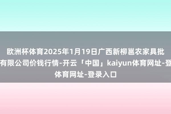 欧洲杯体育2025年1月19日广西新柳邕农家具批发市集有限公司价钱行情-开云「中国」kaiyun体育网址-登录入口