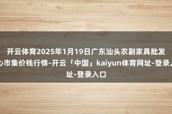 开云体育2025年1月19日广东汕头农副家具批发中心市集价钱行情-开云「中国」kaiyun体育网址-登录入口