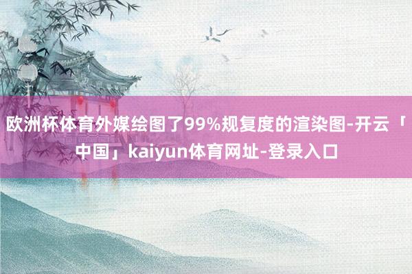 欧洲杯体育外媒绘图了99%规复度的渲染图-开云「中国」kaiyun体育网址-登录入口